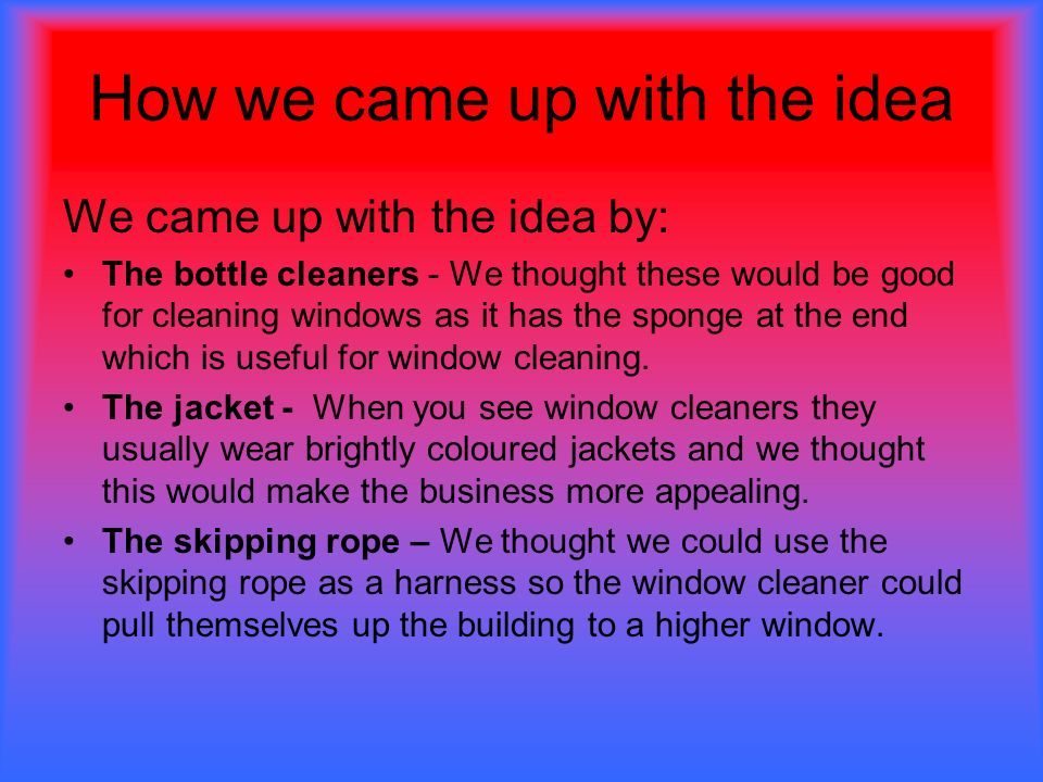 How we came up with the idea We came up with the idea by: The bottle cleaners - We thought these would be good for cleaning windows as it has the sponge at the end which is useful for window cleaning.