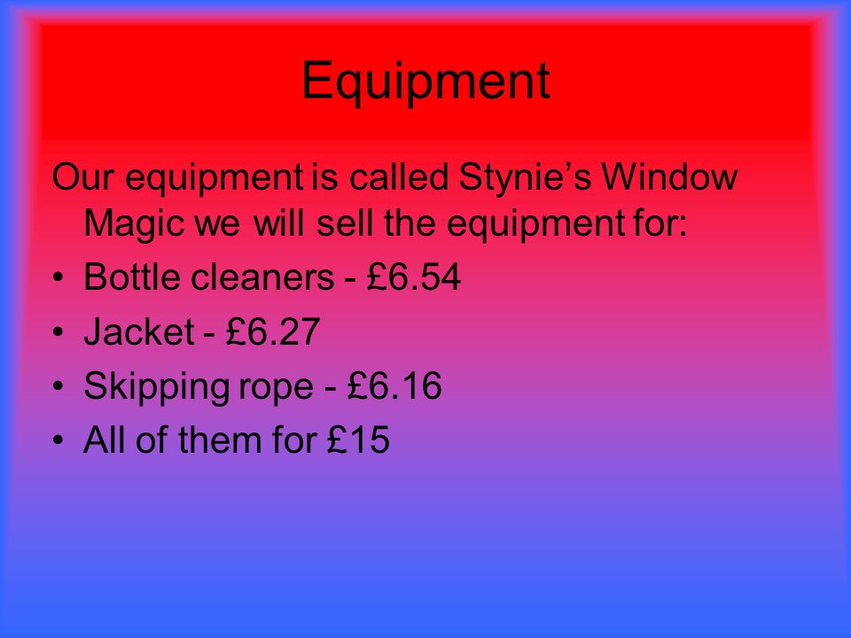 Equipment Our equipment is called Stynie’s Window Magic we will sell the equipment for: Bottle cleaners - £6.54 Jacket - £6.27 Skipping rope - £6.16 All of them for £15