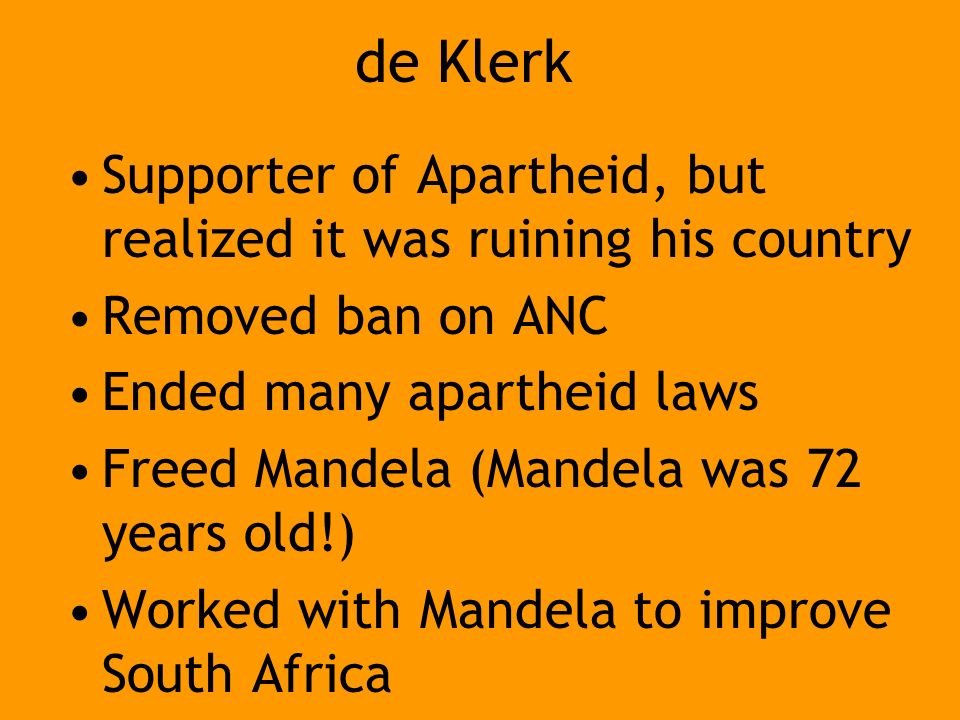 de Klerk Supporter of Apartheid, but realized it was ruining his country Removed ban on ANC Ended many apartheid laws Freed Mandela (Mandela was 72 years old!) Worked with Mandela to improve South Africa
