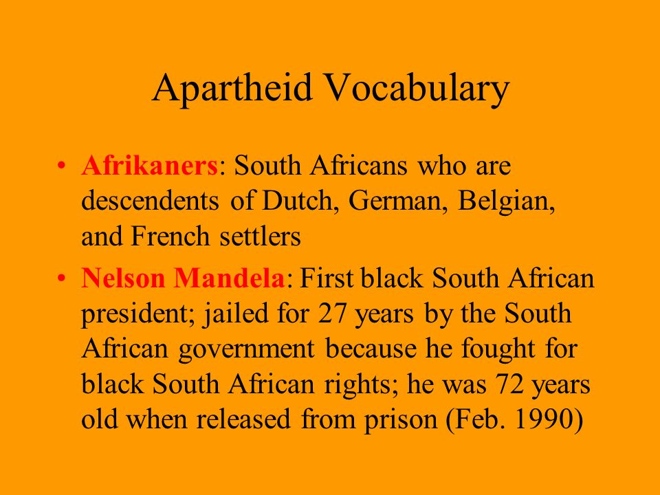 Apartheid Vocabulary Afrikaners: South Africans who are descendents of Dutch, German, Belgian, and French settlers Nelson Mandela: First black South African president; jailed for 27 years by the South African government because he fought for black South African rights; he was 72 years old when released from prison (Feb.