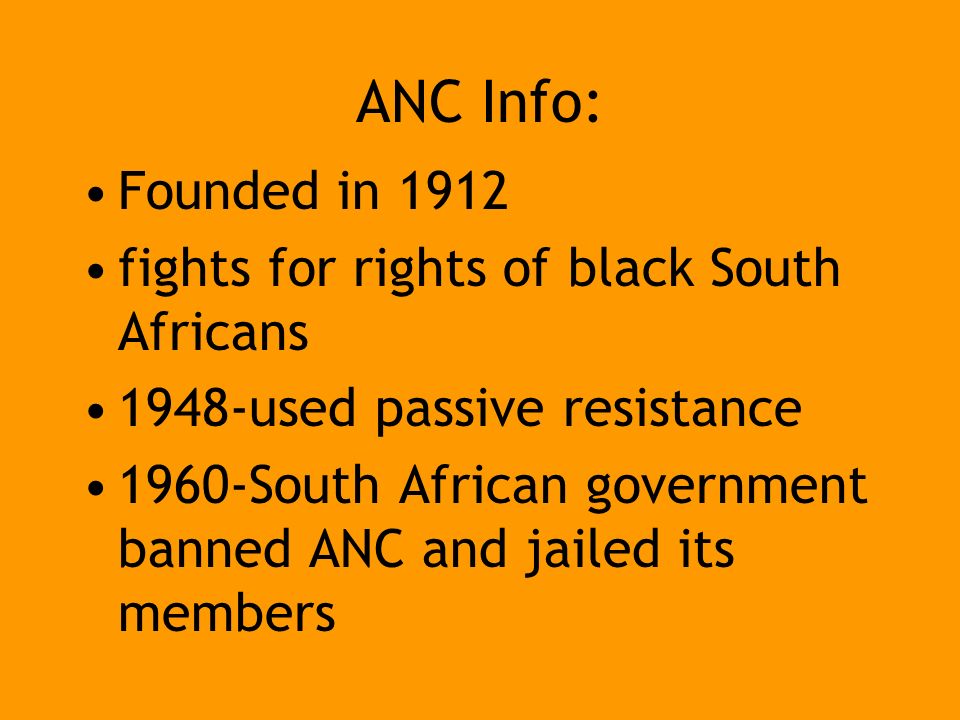 ANC Info: Founded in 1912 fights for rights of black South Africans 1948-used passive resistance 1960-South African government banned ANC and jailed its members