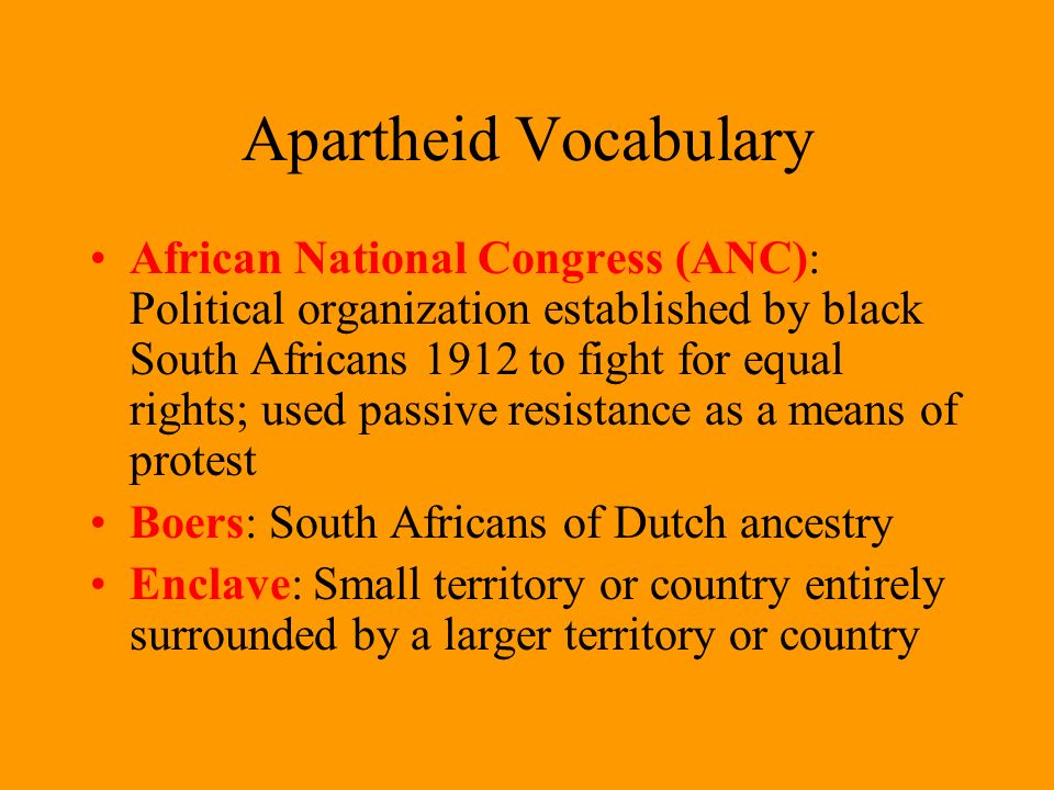 Apartheid Vocabulary African National Congress (ANC): Political organization established by black South Africans 1912 to fight for equal rights; used passive resistance as a means of protest Boers: South Africans of Dutch ancestry Enclave: Small territory or country entirely surrounded by a larger territory or country