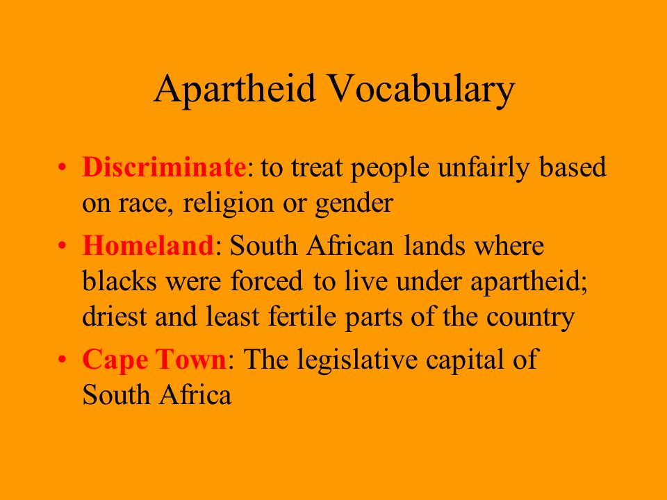 Apartheid Vocabulary Discriminate: to treat people unfairly based on race, religion or gender Homeland: South African lands where blacks were forced to live under apartheid; driest and least fertile parts of the country Cape Town: The legislative capital of South Africa