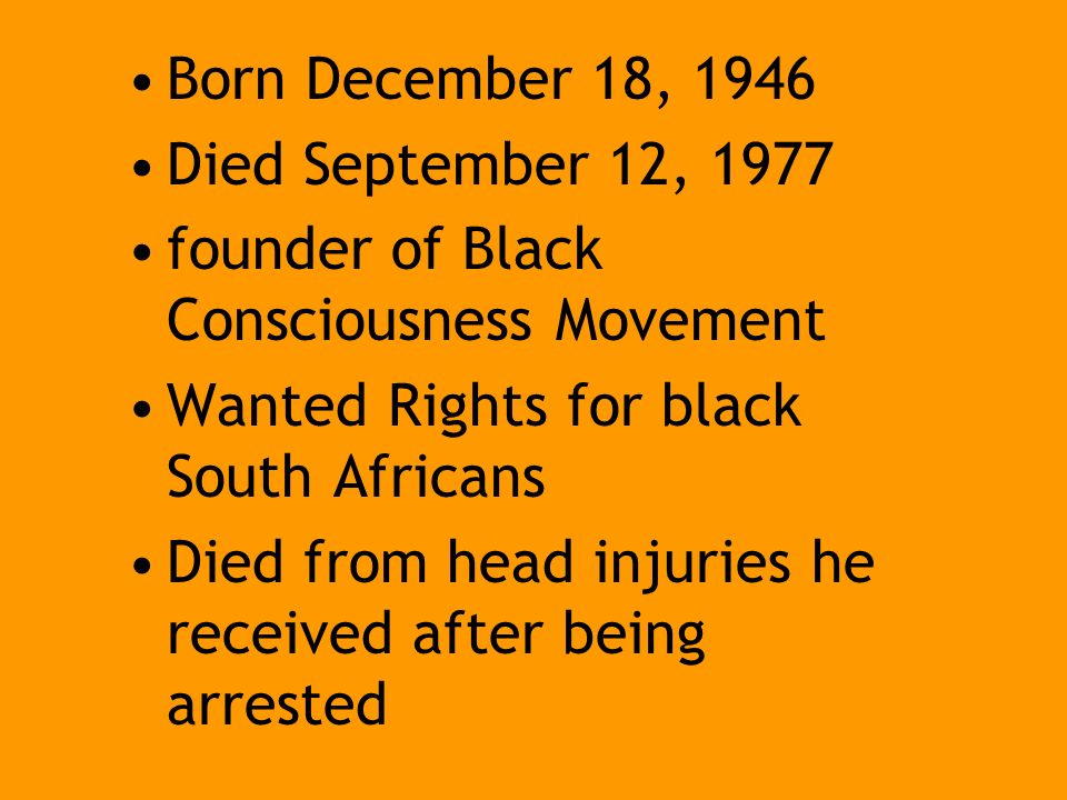 Born December 18, 1946 Died September 12, 1977 founder of Black Consciousness Movement Wanted Rights for black South Africans Died from head injuries he received after being arrested