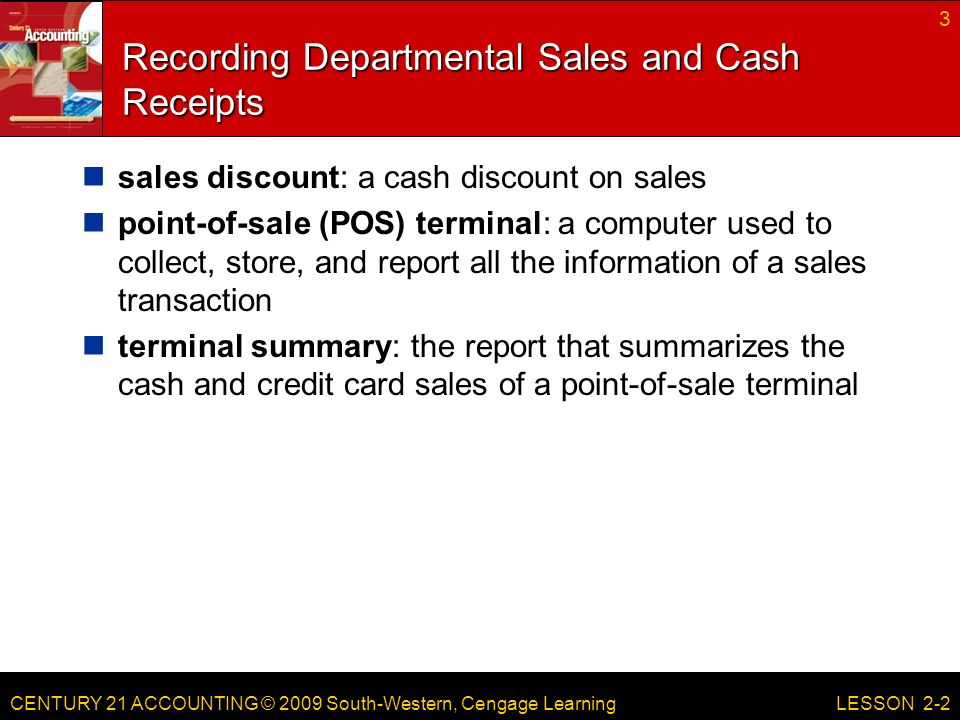 CENTURY 21 ACCOUNTING © 2009 South-Western, Cengage Learning Recording Departmental Sales and Cash Receipts sales discount: a cash discount on sales point-of-sale (POS) terminal: a computer used to collect, store, and report all the information of a sales transaction terminal summary: the report that summarizes the cash and credit card sales of a point-of-sale terminal 3 LESSON 2-2