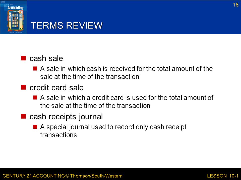 CENTURY 21 ACCOUNTING © Thomson/South-Western 18 LESSON 10-1 TERMS REVIEW cash sale A sale in which cash is received for the total amount of the sale at the time of the transaction credit card sale A sale in which a credit card is used for the total amount of the sale at the time of the transaction cash receipts journal A special journal used to record only cash receipt transactions