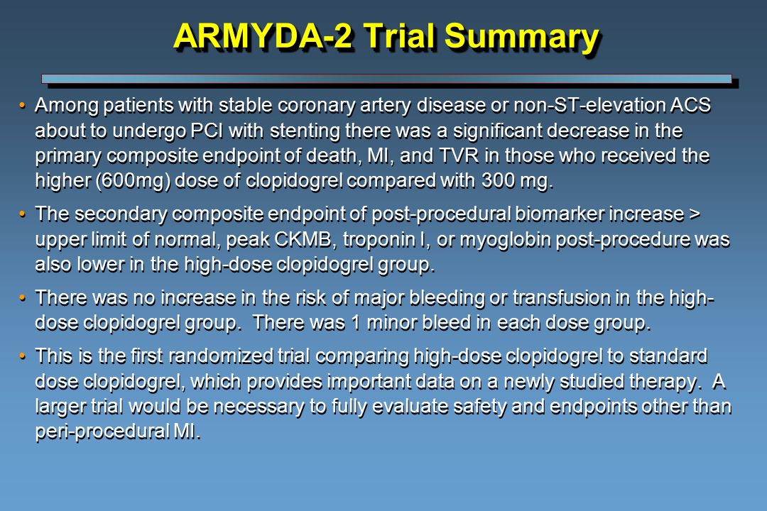 ARMYDA-2 Trial Summary Among patients with stable coronary artery disease or non-ST-elevation ACS about to undergo PCI with stenting there was a significant decrease in the primary composite endpoint of death, MI, and TVR in those who received the higher (600mg) dose of clopidogrel compared with 300 mg.