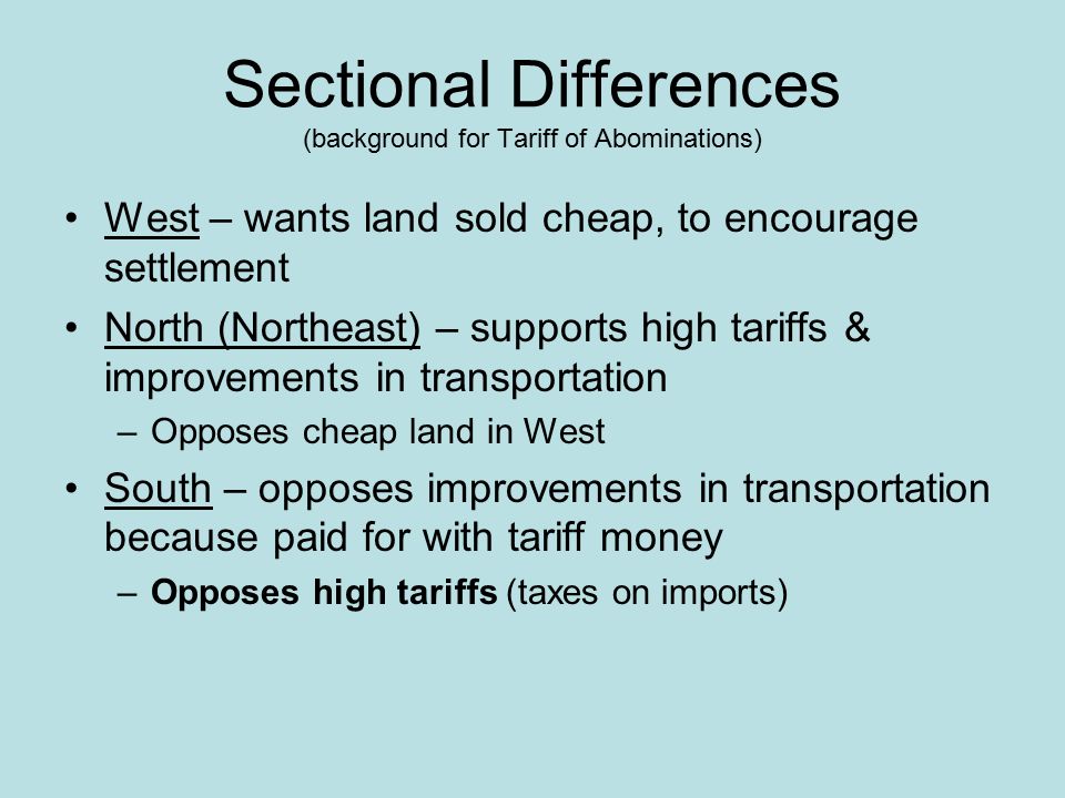 Sectional Differences (background for Tariff of Abominations) West – wants land sold cheap, to encourage settlement North (Northeast) – supports high tariffs & improvements in transportation –Opposes cheap land in West South – opposes improvements in transportation because paid for with tariff money –Opposes high tariffs (taxes on imports)