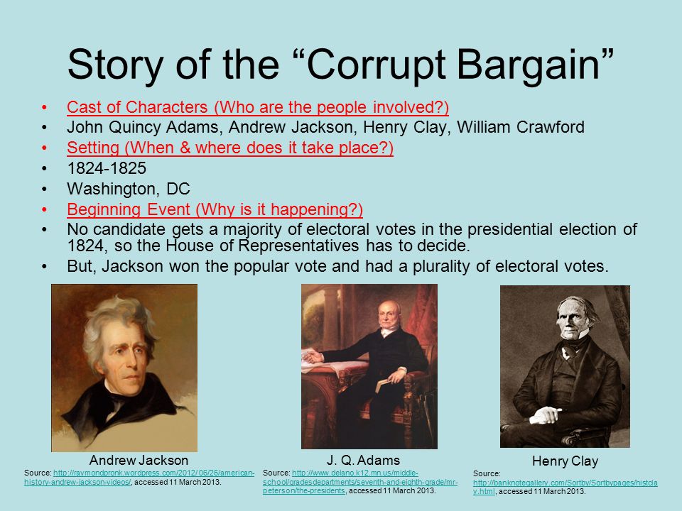 Story of the Corrupt Bargain Cast of Characters (Who are the people involved ) John Quincy Adams, Andrew Jackson, Henry Clay, William Crawford Setting (When & where does it take place ) Washington, DC Beginning Event (Why is it happening ) No candidate gets a majority of electoral votes in the presidential election of 1824, so the House of Representatives has to decide.