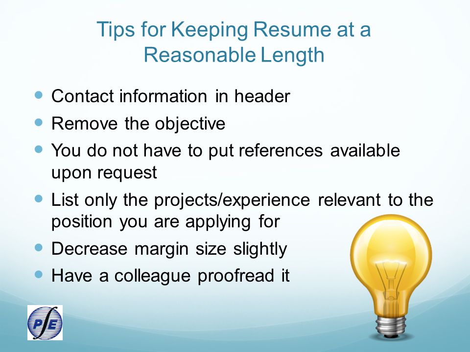 Tips for Keeping Resume at a Reasonable Length Contact information in header Remove the objective You do not have to put references available upon request List only the projects/experience relevant to the position you are applying for Decrease margin size slightly Have a colleague proofread it