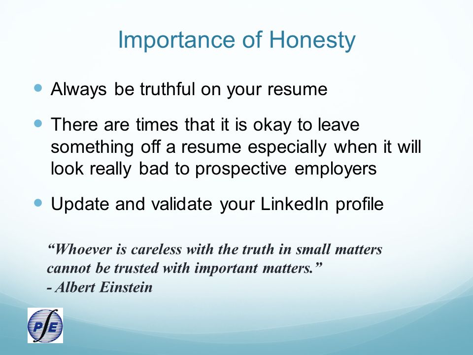 Importance of Honesty Always be truthful on your resume There are times that it is okay to leave something off a resume especially when it will look really bad to prospective employers Update and validate your LinkedIn profile Whoever is careless with the truth in small matters cannot be trusted with important matters. - Albert Einstein