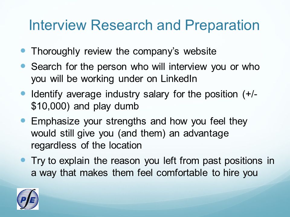 Interview Research and Preparation Thoroughly review the company’s website Search for the person who will interview you or who you will be working under on LinkedIn Identify average industry salary for the position (+/- $10,000) and play dumb Emphasize your strengths and how you feel they would still give you (and them) an advantage regardless of the location Try to explain the reason you left from past positions in a way that makes them feel comfortable to hire you