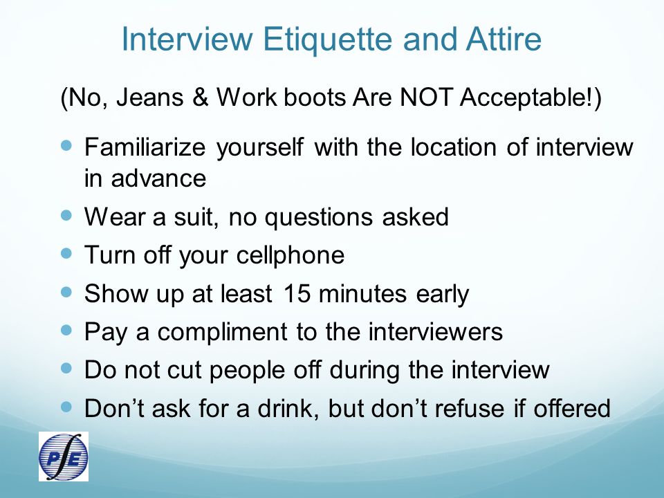 Interview Etiquette and Attire (No, Jeans & Work boots Are NOT Acceptable!) Familiarize yourself with the location of interview in advance Wear a suit, no questions asked Turn off your cellphone Show up at least 15 minutes early Pay a compliment to the interviewers Do not cut people off during the interview Don’t ask for a drink, but don’t refuse if offered