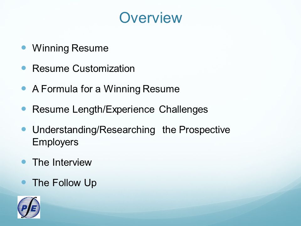 Overview Winning Resume Resume Customization A Formula for a Winning Resume Resume Length/Experience Challenges Understanding/Researching the Prospective Employers The Interview The Follow Up