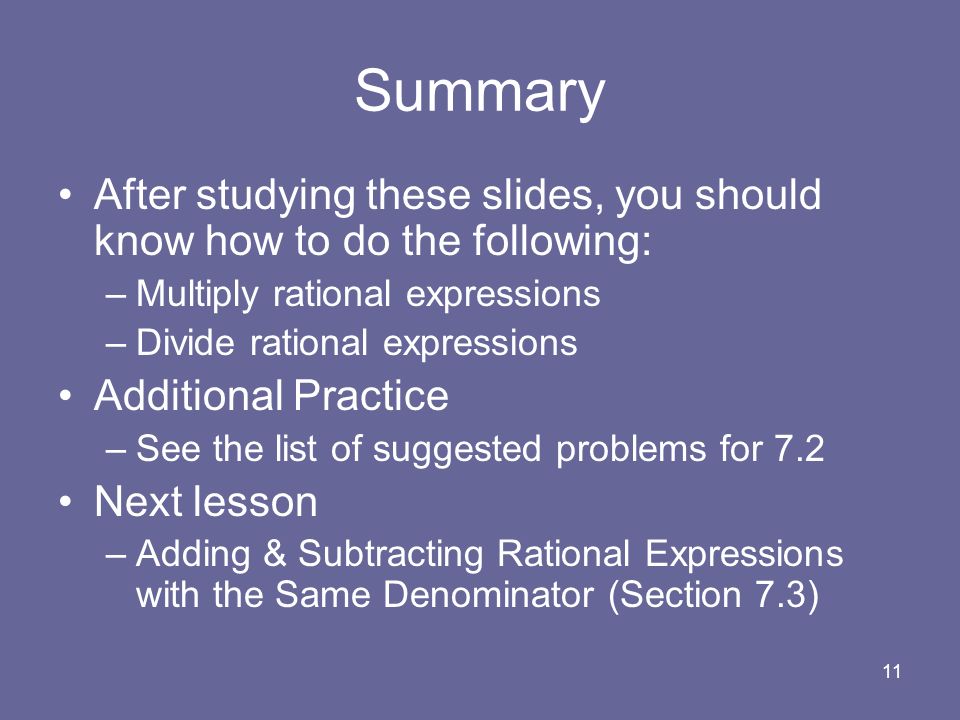 11 Summary After studying these slides, you should know how to do the following: –Multiply rational expressions –Divide rational expressions Additional Practice –See the list of suggested problems for 7.2 Next lesson –Adding & Subtracting Rational Expressions with the Same Denominator (Section 7.3)
