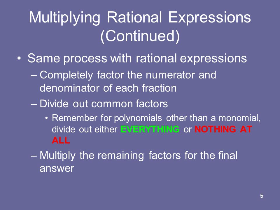 55 Multiplying Rational Expressions (Continued) Same process with rational expressions –Completely factor the numerator and denominator of each fraction –Divide out common factors Remember for polynomials other than a monomial, divide out either EVERYTHING or NOTHING AT ALL –Multiply the remaining factors for the final answer