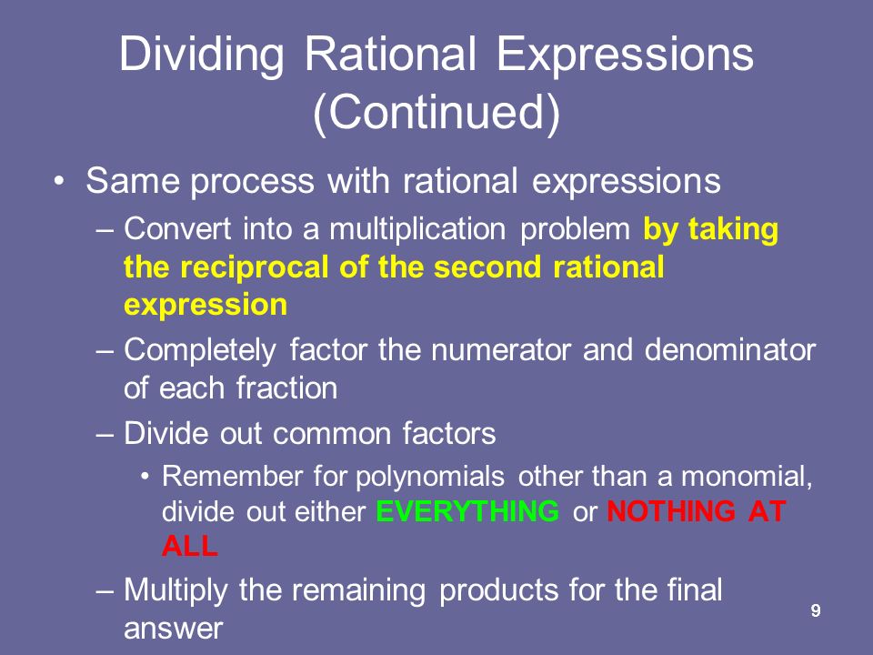 99 Dividing Rational Expressions (Continued) Same process with rational expressions –Convert into a multiplication problem by taking the reciprocal of the second rational expression –Completely factor the numerator and denominator of each fraction –Divide out common factors Remember for polynomials other than a monomial, divide out either EVERYTHING or NOTHING AT ALL –Multiply the remaining products for the final answer