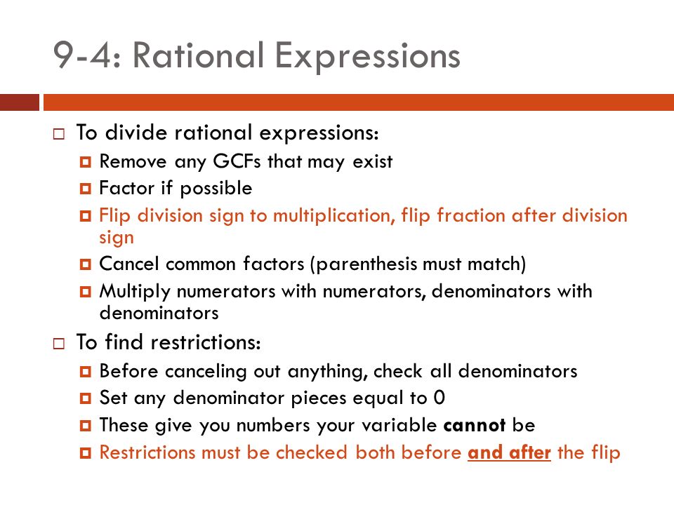9-4: Rational Expressions  To divide rational expressions:  Remove any GCFs that may exist  Factor if possible  Flip division sign to multiplication, flip fraction after division sign  Cancel common factors (parenthesis must match)  Multiply numerators with numerators, denominators with denominators  To find restrictions:  Before canceling out anything, check all denominators  Set any denominator pieces equal to 0  These give you numbers your variable cannot be  Restrictions must be checked both before and after the flip