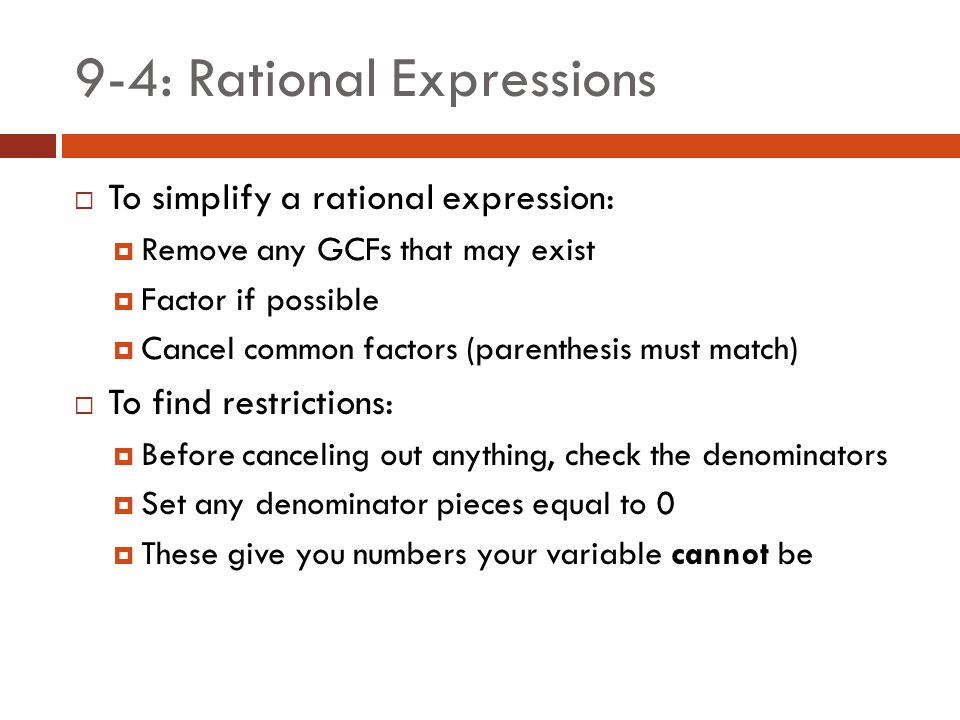 9-4: Rational Expressions  To simplify a rational expression:  Remove any GCFs that may exist  Factor if possible  Cancel common factors (parenthesis must match)  To find restrictions:  Before canceling out anything, check the denominators  Set any denominator pieces equal to 0  These give you numbers your variable cannot be