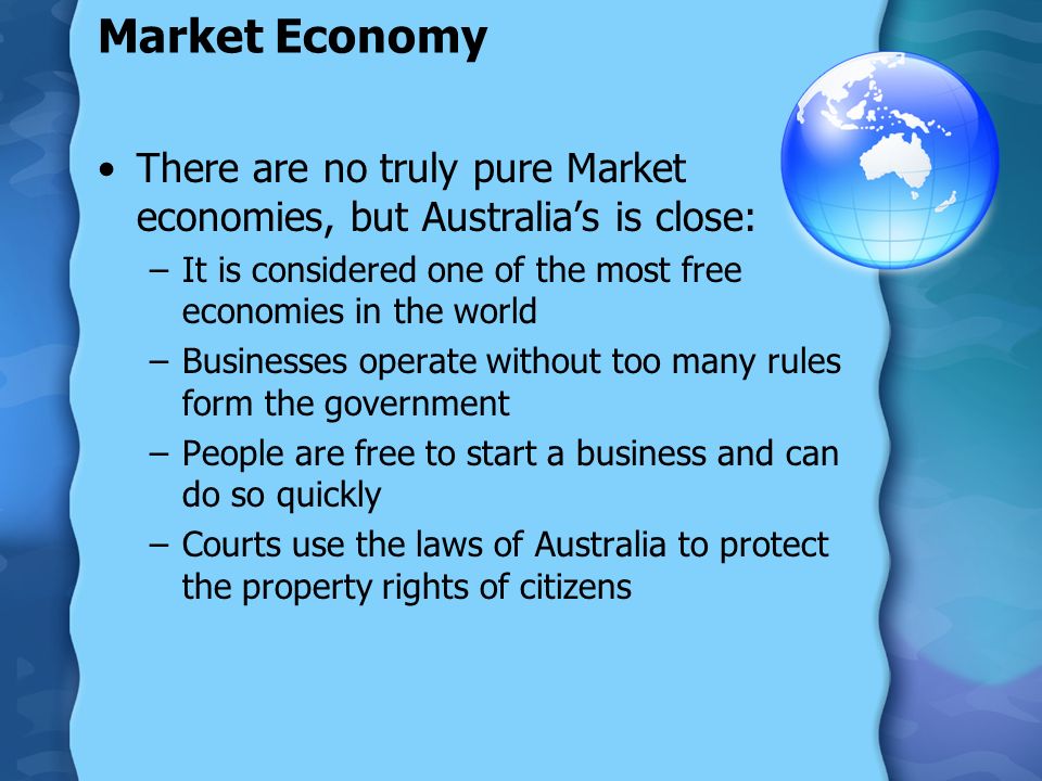Market Economy There are no truly pure Market economies, but Australia’s is close: –It is considered one of the most free economies in the world –Businesses operate without too many rules form the government –People are free to start a business and can do so quickly –Courts use the laws of Australia to protect the property rights of citizens