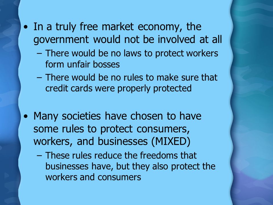 In a truly free market economy, the government would not be involved at all –There would be no laws to protect workers form unfair bosses –There would be no rules to make sure that credit cards were properly protected Many societies have chosen to have some rules to protect consumers, workers, and businesses (MIXED) –These rules reduce the freedoms that businesses have, but they also protect the workers and consumers