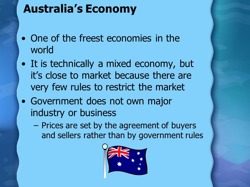 Australia’s Economy One of the freest economies in the world It is technically a mixed economy, but it’s close to market because there are very few rules to restrict the market Government does not own major industry or business –Prices are set by the agreement of buyers and sellers rather than by government rules