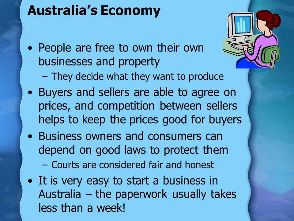 Australia’s Economy People are free to own their own businesses and property –They decide what they want to produce Buyers and sellers are able to agree on prices, and competition between sellers helps to keep the prices good for buyers Business owners and consumers can depend on good laws to protect them –Courts are considered fair and honest It is very easy to start a business in Australia – the paperwork usually takes less than a week!