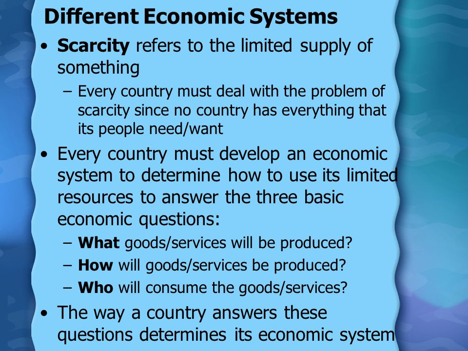 Different Economic Systems Scarcity refers to the limited supply of something –Every country must deal with the problem of scarcity since no country has everything that its people need/want Every country must develop an economic system to determine how to use its limited resources to answer the three basic economic questions: –What goods/services will be produced.