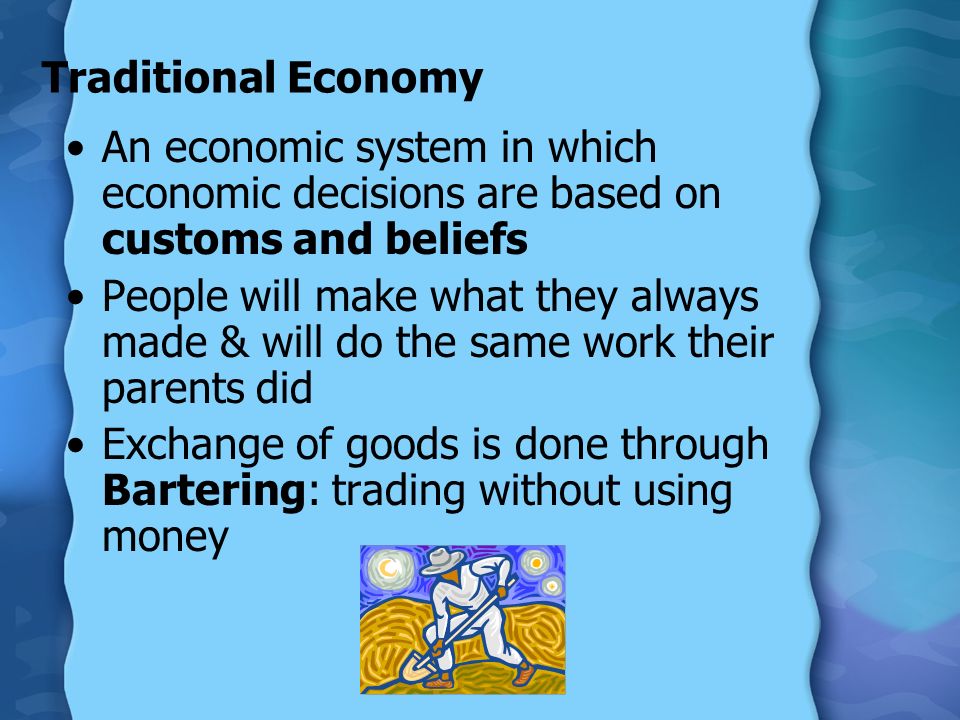 Traditional Economy An economic system in which economic decisions are based on customs and beliefs People will make what they always made & will do the same work their parents did Exchange of goods is done through Bartering: trading without using money