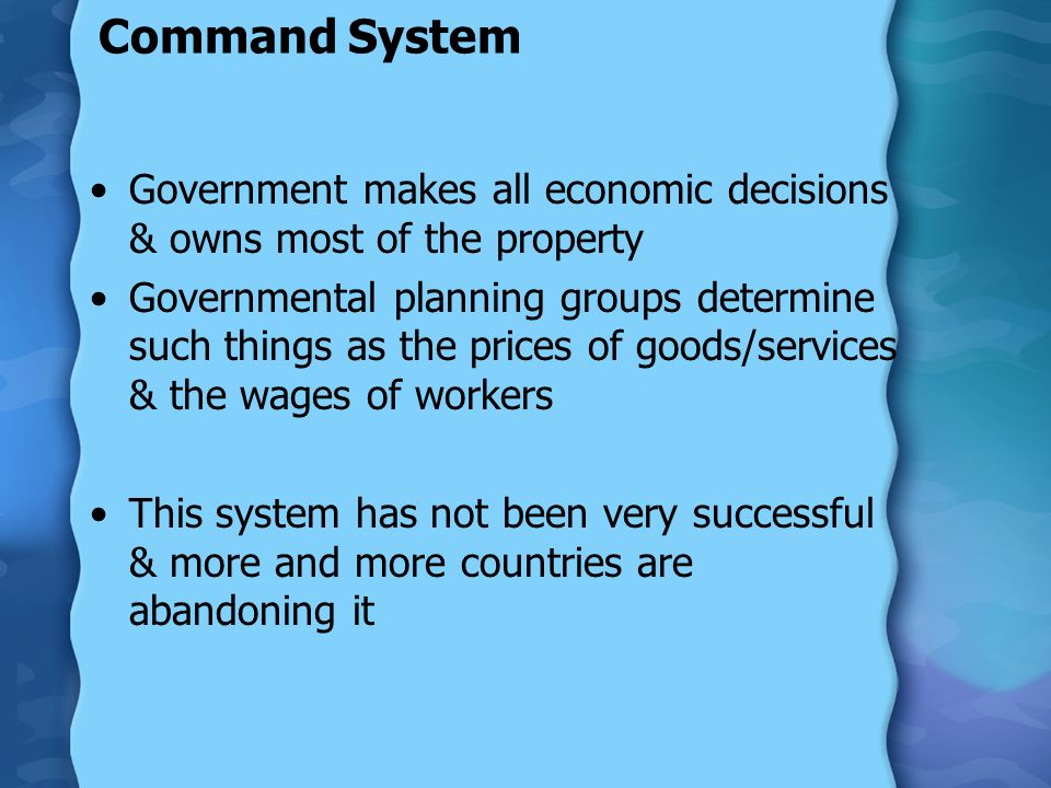 Command System Government makes all economic decisions & owns most of the property Governmental planning groups determine such things as the prices of goods/services & the wages of workers This system has not been very successful & more and more countries are abandoning it