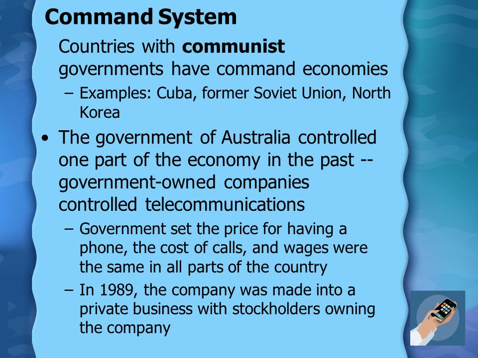 Command System Countries with communist governments have command economies –Examples: Cuba, former Soviet Union, North Korea The government of Australia controlled one part of the economy in the past -- government-owned companies controlled telecommunications –Government set the price for having a phone, the cost of calls, and wages were the same in all parts of the country –In 1989, the company was made into a private business with stockholders owning the company