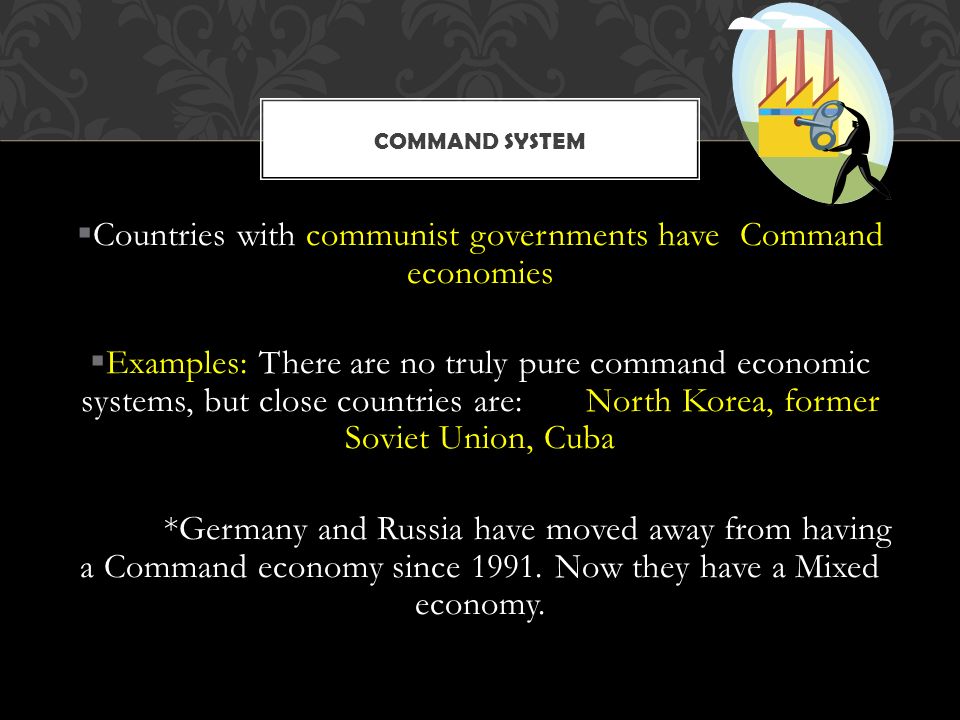  Countries with communist governments have Command economies  Examples: There are no truly pure command economic systems, but close countries are: North Korea, former Soviet Union, Cuba *Germany and Russia have moved away from having a Command economy since 1991.