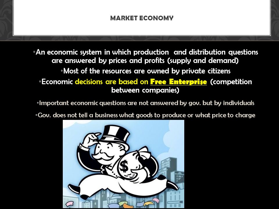 An economic system in which production and distribution questions are answered by prices and profits (supply and demand) Most of the resources are owned by private citizens Economic decisions are based on Free Enterprise (competition between companies) Important economic questions are not answered by gov.