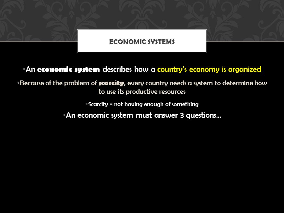 An economic system describes how a country’s economy is organized Because of the problem of scarcity, every country needs a system to determine how to use its productive resources Scarcity = not having enough of something An economic system must answer 3 questions… ECONOMIC SYSTEMS