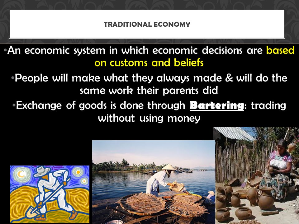 An economic system in which economic decisions are based on customs and beliefs People will make what they always made & will do the same work their parents did Exchange of goods is done through Bartering : trading without using money TRADITIONAL ECONOMY