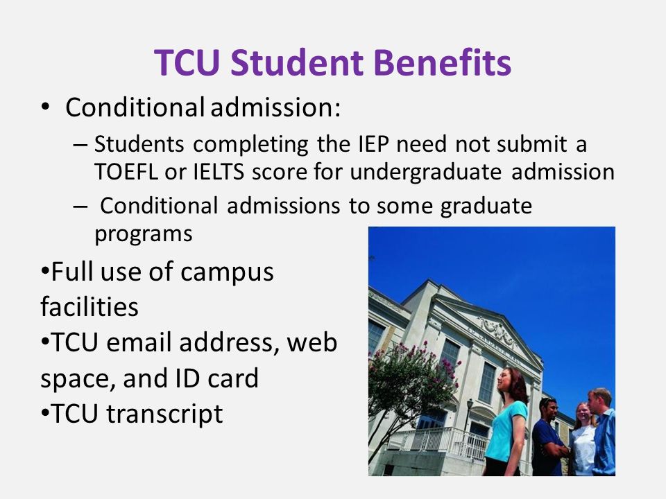 TCU Student Benefits Conditional admission: – Students completing the IEP need not submit a TOEFL or IELTS score for undergraduate admission – Conditional admissions to some graduate programs Full use of campus facilities TCU  address, web space, and ID card TCU transcript