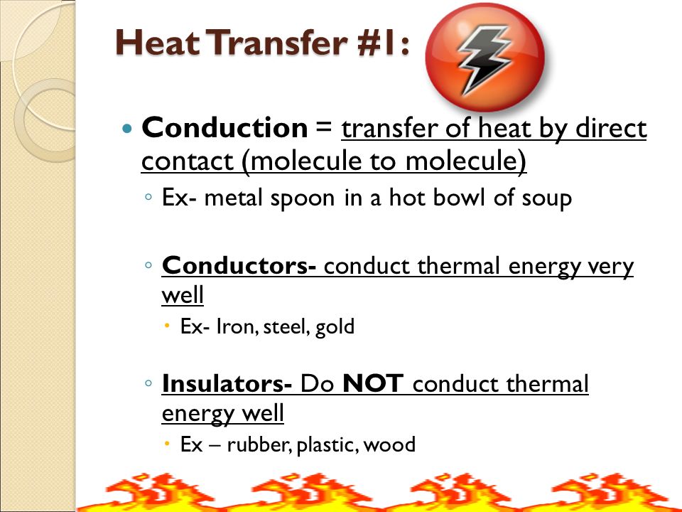 Heat Transfer #1: Conduction = transfer of heat by direct contact (molecule to molecule) ◦ Ex- metal spoon in a hot bowl of soup ◦ Conductors- conduct thermal energy very well  Ex- Iron, steel, gold ◦ Insulators- Do NOT conduct thermal energy well  Ex – rubber, plastic, wood