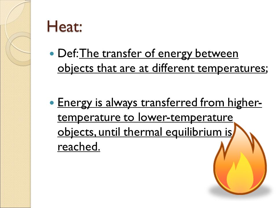 Heat: Def: The transfer of energy between objects that are at different temperatures; Energy is always transferred from higher- temperature to lower-temperature objects, until thermal equilibrium is reached.