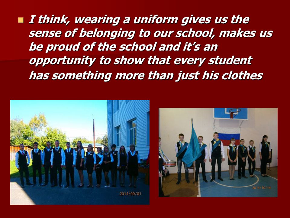 I think, wearing a uniform gives us the sense of belonging to our school, makes us be proud of the school and it’s an opportunity to show that every student has something more than just his clothes I think, wearing a uniform gives us the sense of belonging to our school, makes us be proud of the school and it’s an opportunity to show that every student has something more than just his clothes