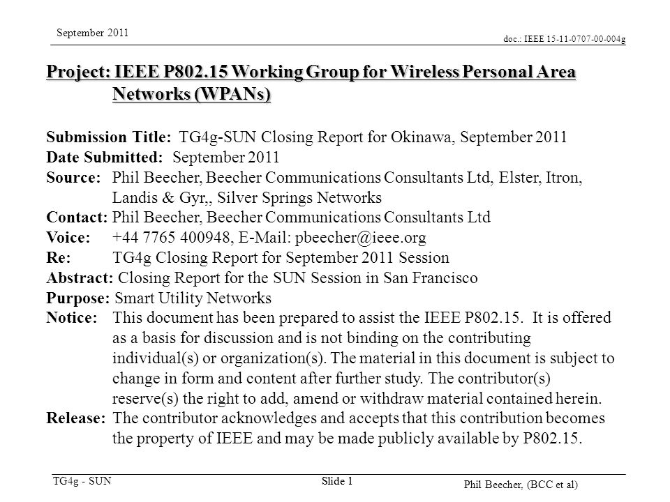 doc.: IEEE g TG4g - SUN September 2011 Phil Beecher, (BCC et al) Slide 1 Project: IEEE P Working Group for Wireless Personal Area Networks (WPANs) Submission Title: TG4g-SUN Closing Report for Okinawa, September 2011 Date Submitted: September 2011 Source: Phil Beecher, Beecher Communications Consultants Ltd, Elster, Itron, Landis & Gyr,, Silver Springs Networks Contact: Phil Beecher, Beecher Communications Consultants Ltd Voice: ,   Re: TG4g Closing Report for September 2011 Session Abstract: Closing Report for the SUN Session in San Francisco Purpose: Smart Utility Networks Notice:This document has been prepared to assist the IEEE P