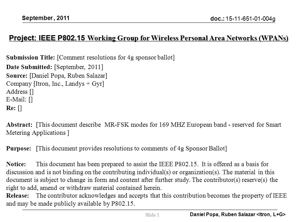 doc.: g September, 2011 Daniel Popa, Ruben Salazar Slide 1 Project: IEEE P Working Group for Wireless Personal Area Networks (WPANs) Submission Title: [Comment resolutions for 4g sponsor ballot] Date Submitted: [September, 2011] Source: [Daniel Popa, Ruben Salazar] Company [Itron, Inc., Landys + Gyr] Address []   [] Re: [] Abstract:[This document describe MR-FSK modes for 169 MHZ European band - reserved for Smart Metering Applications ] Purpose:[This document provides resolutions to comments of 4g Sponsor Ballot] Notice:This document has been prepared to assist the IEEE P