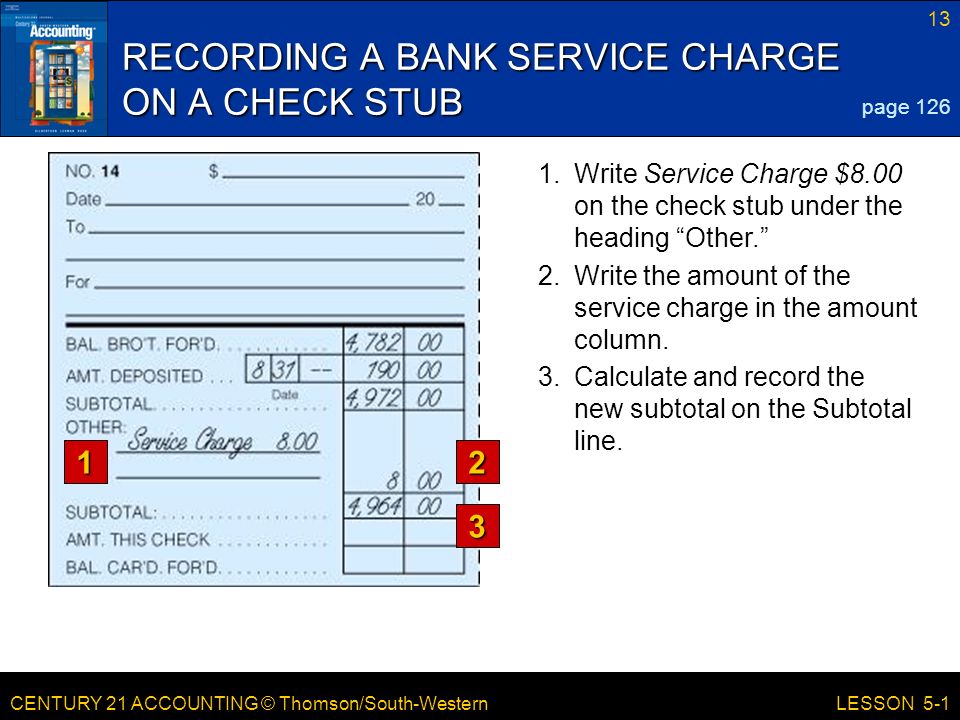 CENTURY 21 ACCOUNTING © Thomson/South-Western 13 LESSON Write Service Charge $8.00 on the check stub under the heading Other. RECORDING A BANK SERVICE CHARGE ON A CHECK STUB page Write the amount of the service charge in the amount column.