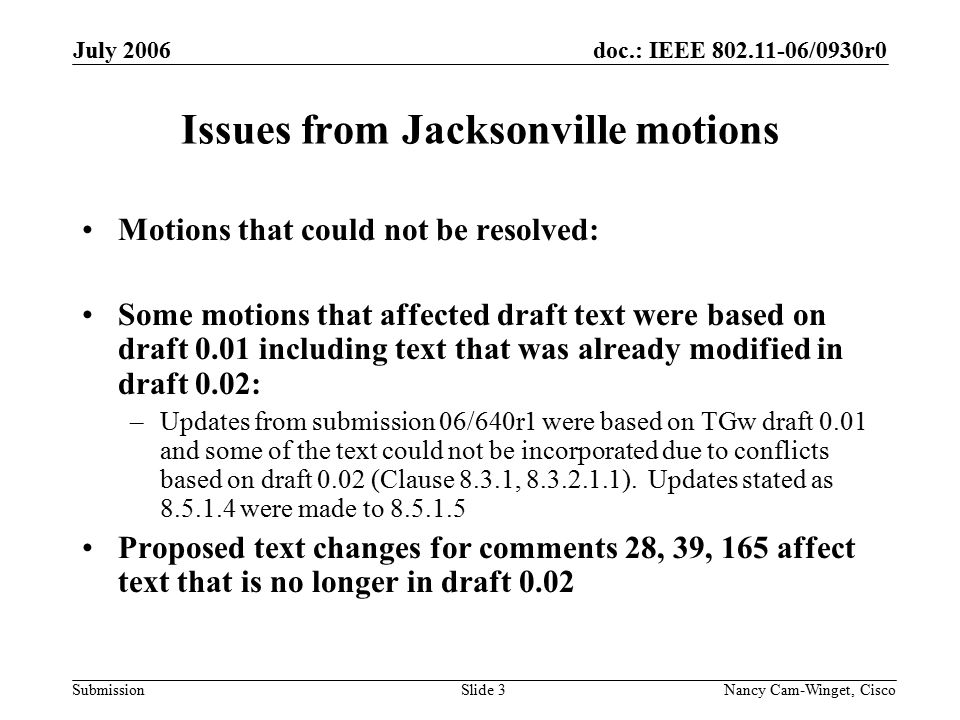 doc.: IEEE /0930r0 Submission July 2006 Nancy Cam-Winget, Cisco Slide 3 Issues from Jacksonville motions Motions that could not be resolved: Some motions that affected draft text were based on draft 0.01 including text that was already modified in draft 0.02: –Updates from submission 06/640r1 were based on TGw draft 0.01 and some of the text could not be incorporated due to conflicts based on draft 0.02 (Clause 8.3.1, ).