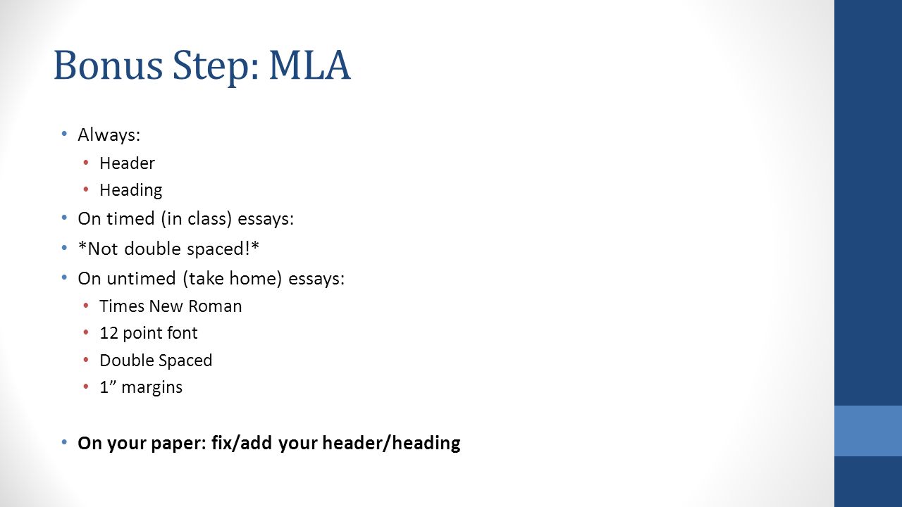 Bonus Step: MLA Always: Header Heading On timed (in class) essays: *Not double spaced!* On untimed (take home) essays: Times New Roman 12 point font Double Spaced 1 margins On your paper: fix/add your header/heading