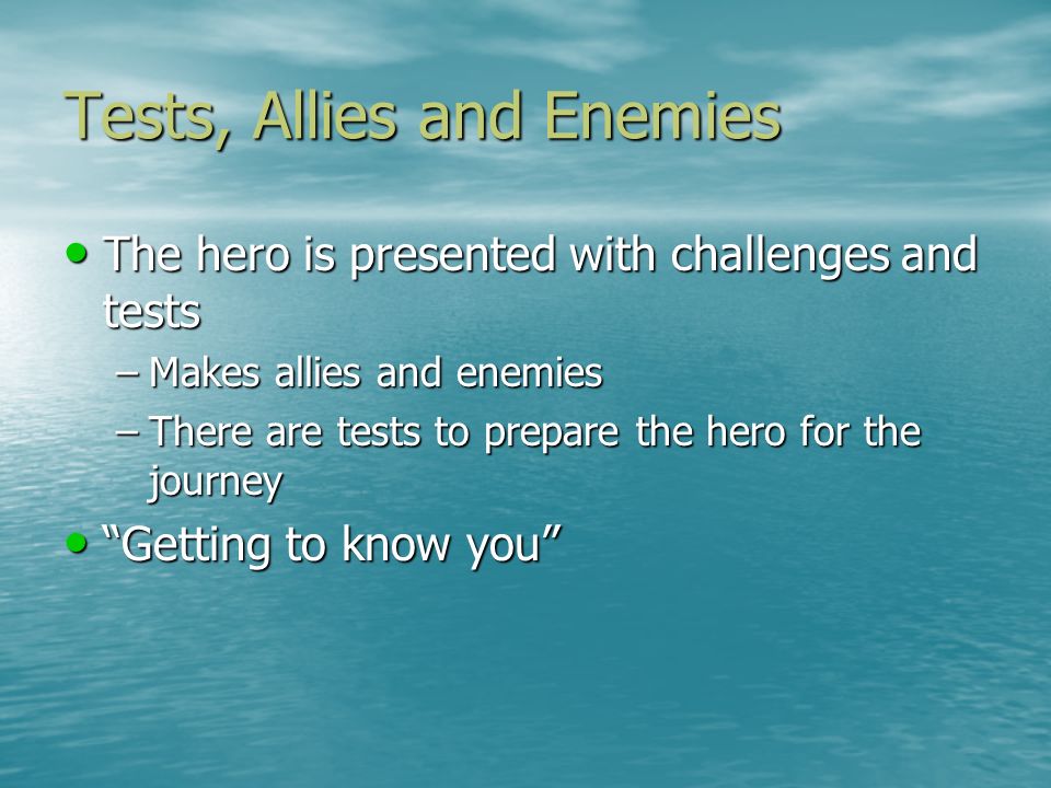Tests, Allies and Enemies The hero is presented with challenges and tests The hero is presented with challenges and tests –Makes allies and enemies –There are tests to prepare the hero for the journey Getting to know you Getting to know you