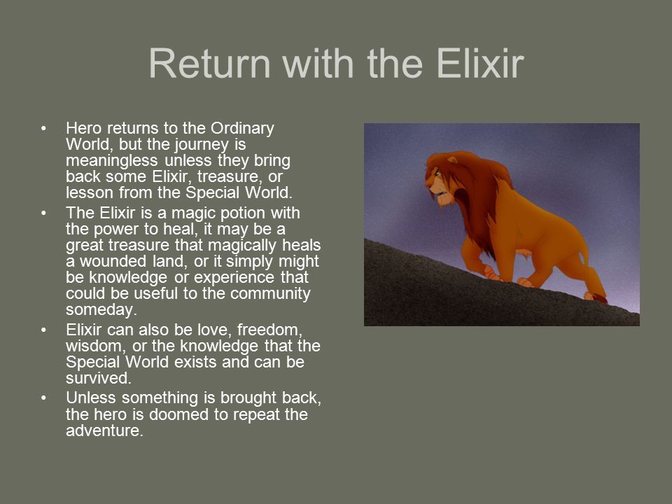 Return with the Elixir Hero returns to the Ordinary World, but the journey is meaningless unless they bring back some Elixir, treasure, or lesson from the Special World.