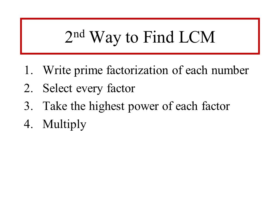2 nd Way to Find LCM 1.Write prime factorization of each number 2.Select every factor 3.Take the highest power of each factor 4.Multiply