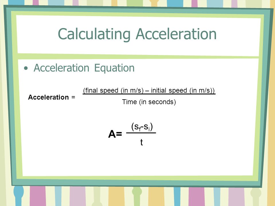 Calculating Acceleration Acceleration Equation Acceleration = (final speed (in m/s) – initial speed (in m/s)) Time (in seconds) A= (s f -s i ) t
