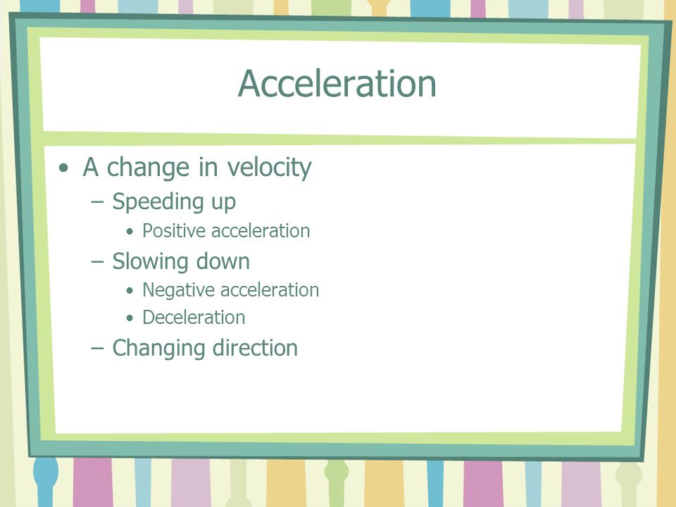 Acceleration A change in velocity –Speeding up Positive acceleration –Slowing down Negative acceleration Deceleration –Changing direction