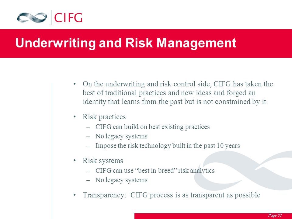 Page 32 Underwriting and Risk Management On the underwriting and risk control side, CIFG has taken the best of traditional practices and new ideas and forged an identity that learns from the past but is not constrained by it Risk practices –CIFG can build on best existing practices –No legacy systems –Impose the risk technology built in the past 10 years Risk systems –CIFG can use best in breed risk analytics –No legacy systems Transparency: CIFG process is as transparent as possible